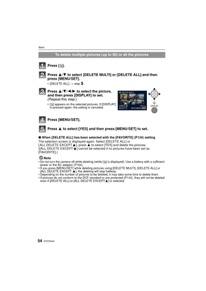 Page 54VQT2G4454
Basic
∫When [DELETE ALL] has been selected with the [FAVORITE] (P134) setting
The selection screen is displayed again. Select [DELETE ALL] or 
[ ALL DELETE EXCEPT Ü], press  3 to select [YES] and delete the pictures. 
([ALL DELETE EXCEPT Ü] cannot be selected if no pictures have been set as 
[FAVORITE].)
Note
Do not turn the camera off while deleting (while [ ‚] is displayed). Use a battery with a sufficient 
power or the AC adaptor (P164).
 If you press [MENU/SET] while deleting pictures using...