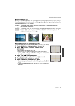 Page 5757VQT2G44
Advanced (Recording pictures)
∫Recording guide line
When you align the subject on the horizontal and vertical guide lines or the cross point of 
these lines, you can take pictures with well -designed composition by viewing the size, the 
slope and the balance of the subject.
∫ Set the position of the guide line with [ ]
Set the [GUIDE LINE] in the [CUSTOM MENU] menu to [ ]. (P124)
1Press [Q.MENU] to display the Quick Menu. (P30)2Press  2/1 to select guide line, and then press 
[MENU/SET].
 You...