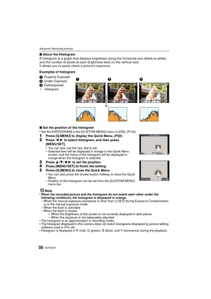 Page 58VQT2G4458
Advanced (Recording pictures)
∫About the Histogram
A histogram is a graph that displays brightness  along the horizontal axis (black to white) 
and the number of pixels at each brightness level on the vertical axis.
It allows you to easily check a picture’s exposure.
Examples of histogram
∫ Set the position of the histogram
Set the [HISTOGRAM] in the [CUSTOM MENU] menu to [ON]. (P124)
1Press [Q.MENU] to display the Quick Menu. (P30)
2Press  2/1 to select histogram, and then press 
[MENU/SET]....