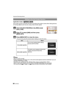 Page 64VQT2G4464
Advanced (Recording pictures)
Applicable modes: 
2nd curtain synchro activates the flash just before the shutter closes when taking pictures 
of moving objects such as cars using a slow shutter speed.
Select [FLASH SYNCHRO] in the [REC] mode 
menu. (P28)
Press 4 to select [2ND] and then press 
[MENU/SET].
Press [MENU/SET]  to close the menu.
 You can also press the shutter button halfway to close the menu.
NoteSet it to [1ST] normally.
 [2nd] is displayed in the flash icon on the LCD...