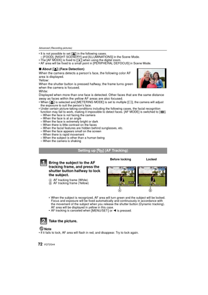 Page 72VQT2G4472
Advanced (Recording pictures)
It is not possible to set [š ] in the following cases.
– [FOOD], [NIGHT SCENERY] and [ILLUMINATIONS] in the Scene Mode.
 The [AF MODE] is fixed to [Ø ] when using the digital zoom.
 AF area will be fixed to a small point in [PERIPHERAL DEFOCUS] in Scene Mode.
∫ About [ š] (Face Detection)
When the camera detects a person’s face, the following color AF 
area is displayed.
Yellow:
When the shutter button is pressed halfway, the frame turns green 
when the camera is...