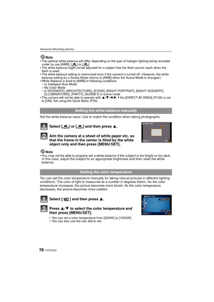 Page 78VQT2G4478
Advanced (Recording pictures)
NoteThe optimal white balance will differ depending on the type of halogen lighting being recorded 
under so use [AWB], [ ] or [ ].
 The white balance might not be adjusted for a subject that the flash cannot reach when the 
flash is used.
 The white balance setting is memorized even if the camera is turned off. (However, the white 
balance setting for a Scene Mode returns to [AWB] when the Scene Mode is changed.)
 White Balance is fixed to [AWB] in following...