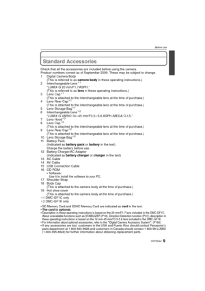Page 99VQT2G44
Before Use
Before UseStandard Accessories
Check that all the accessories are included before using the camera.
Product numbers correct as of September 2009. These may be subject to change.
1 Digital Camera Body (This is referred to as  camera body in these operating instructions.)
2 Interchangeable Lens
¢ 1
“LUMIX G 20 mm/F1.7 ASPH.”
(This is referred to as  lens in these operating instructions.)
3 Lens Cap
¢ 1
(This is attached to the interchangeable lens at the time of purchase.)
4 Lens Rear...
