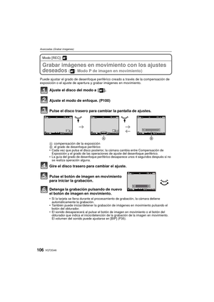 Page 106VQT2G46106
Avanzadas (Grabar imágenes)
Modo [REC]: 
Grabar imágenes en movimiento con los ajustes 
deseados 
( : Modo P de imagen en movimiento)
Puede ajustar el grado de desenfoque periférico creado a través de la compensación de 
exposición o el ajuste de apertura y grabar imágenes en movimiento.
Ajuste el disco del modo a  [ ].
Ajuste el modo de enfoque. (P100)
Pulse el disco trasero para cambiar la pantalla de ajustes.
Acompensación de la exposiciónB el grado de desenfoque periférico
 Cada vez que...