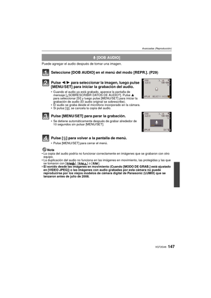 Page 147147VQT2G46
Avanzadas (Reproducción)
Puede agregar el audio después de tomar una imagen.
Seleccione [DOB AUDIO] en el menú del modo [REPR.]. (P29)
NotaLa copia del audio podría no funcionar correctamente en imágenes que se grabaron con otro 
equipo.
 La duplicación del audio no funciona en las imágenes en movimiento, las protegidas y las que 
se tomaron con [ ], [ ] o [ ].
 El sonido desde las imágenes en movimiento (Cuando [MODO DE GRAB.] está ajustado 
en [VIDEO JPEG]) o las imágenes con audio grabadas...