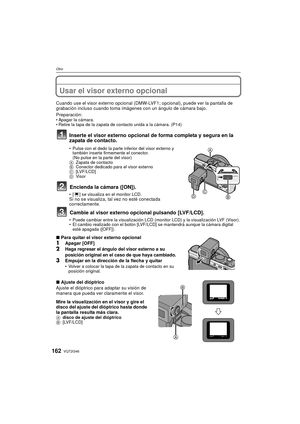 Page 162VQT2G46162
Otro
OtroUsar el visor externo opcional
Cuando use el visor externo opcional (DMW-LVF1; opcional), puede ver la pantalla de 
grabación incluso cuando toma imágenes con un ángulo de cámara bajo.
Preparación:
Apagar la cámara.
 Retire la tapa de la zapata de contacto unida a la cámara. (P14)
Inserte el visor externo opcional de forma completa y segura en la 
zapata de contacto.
 Pulse con el dedo la parte inferior del visor externo y 
también inserte firmemente el conector.
(No pulse en la parte...