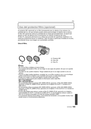 Page 165165VQT2G46
Otro
Uso del protector/filtro (opcional)
El protector MC (opcional) es un filtro transparente que no afecta ni los colores ni la 
cantidad del luz, así que siempre puede usarse  para proteger el objetivo de la cámara.
El filtro ND (opcional) reduce la cantidad de luz hasta aproximadamente 1/8 (igual que 
ajustar el valor de abertura de 3 incrementos) sin afectar el balance del color.
El filtro PL (opcional) eliminará la luz re fleja que procede de superficies metálicas o no 
esféricas...