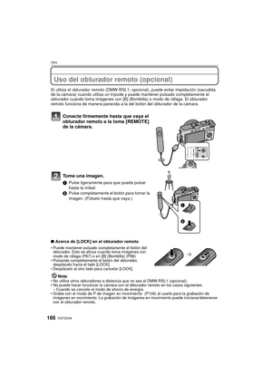 Page 166VQT2G46166
Otro
Uso del obturador remoto (opcional)
Si utiliza el obturador remoto (DMW-RSL1; opcional), puede evitar trepidación (sacudida 
de la cámara) cuando utiliza un trípode y puede mantener pulsado completamente el 
obturador cuando toma imágenes con [B] (Bom billa) o modo de ráfaga. El obturador 
remoto funciona de manera parecida a la del botón del obturador de la cámara.
Conecte firmemente hasta que vaya el 
obturador remoto a la toma [REMOTE] 
de la cámara.
Tome una imagen.
1 Pulse...