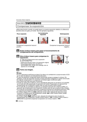 Page 66VQT2G4666
Avanzadas (Grabar imágenes)
Modo [REC]: 
Compensar la exposición
Utilice esta función cuando no puede lograr la correcta exposición debido a la diferencia 
de brillo entre el sujeto y el fondo. Vea los ejemplos siguientes.
Nota
EV es la abreviatura de [Exposure Value]. Se refiere a la cantidad de luz proporcionada al CCD 
por el valor de abertura y la velocidad de obturación.
 El valor de exposición configurado queda memorizado aunque se apague la cámara. Sin 
embargo, el valor de exposición...