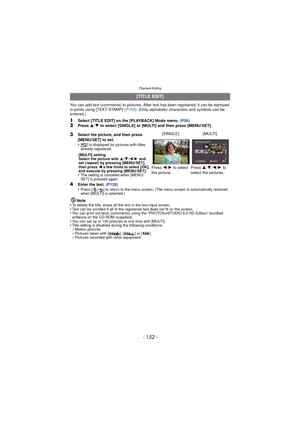Page 152Playback/Editing
- 152 -
You can add text (comments) to pictures. After text has been registered, it can be stamped 
in prints using [TEXT STAMP] (P153). (Only alphabetic characters and symbols can be 
entered.)
1Select [TITLE EDIT] on the [PLAYBACK] Mode menu.  (P56)2Press 3/4  to select [SINGLE] or [MULTI] and then press [MENU/SET].
4Enter the text.  (P128)
•Press [ ] to return to the menu screen. (The menu screen is automatically restored 
when [MULTI] is selected.)
Note
•To delete the title, erase...