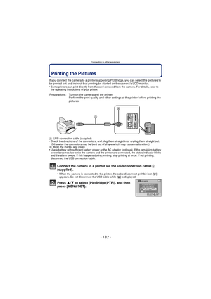 Page 182Connecting to other equipment
- 182 -
Printing the Pictures
If you connect the camera to a printer supporting PictBridge, you can select the pictures to 
be printed out and instruct that printing be started on the camera’s LCD monitor.
•
Some printers can print directly from the card removed from the camera. For details, refer to 
the operating instructions of your printer.
Connect the camera to a printer via the USB connection cable A 
(supplied).
•When the camera is connected to the printer, the cable...