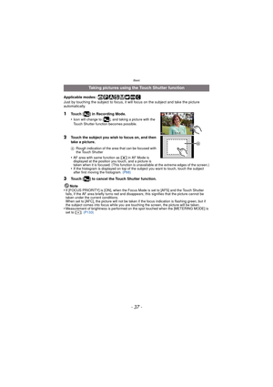Page 37- 37 -
Basic
Applicable modes: 
Just by touching the subject to focus, it will focus on the subject and take the picture 
automatically.
1Touch [ ] in Recording Mode.
•
Icon will change to [ ], and taking a picture with the 
Touch Shutter function becomes possible.
2Touch the subject you wish to focus on, and then 
take a picture.
ARough indication of the area that can be focused with 
the Touch Shutter
•AF area with same function as [ Ø] in AF Mode is 
displayed at the position you touch, and a picture...