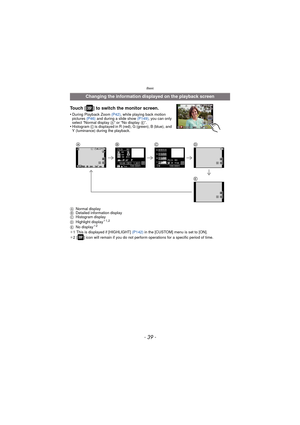 Page 39- 39 -
Basic
Touch [ ] to switch the monitor screen.
•During Playback Zoom (P42), while playing back motion 
pictures  (P46) and during a slide show  (P149), you can only 
select “Normal display  A” or “No display E”.
•Histogram C is displayed in R (red), G (green), B (blue), and 
Y (luminance) during the playback.
A Normal display
B Detailed information display
C Histogram display
D Highlight display
¢1,2
E No display¢2
¢1 This is displayed if [HIGHLIGHT]  (P142) in the [CUSTOM] menu is set to [ON].
¢ 2...