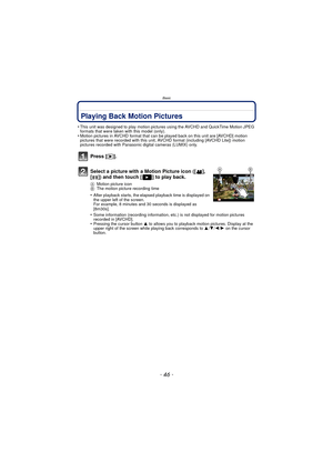 Page 46Basic
- 46 -
Playing Back Motion Pictures
•This unit was designed to play motion pictures using the AVCHD and QuickTime Motion JPEG 
formats that were taken with this model (only).
•Motion pictures in AVCHD format that can be played back on this unit are [AVCHD] motion 
pictures that were recorded with this unit, AV CHD format (including [AVCHD Lite]) motion 
pictures recorded with Panasonic digital cameras (LUMIX) only.
Press [( ].
Select a picture with a Motion Picture icon ([ ], 
[ ]) and then touch [...