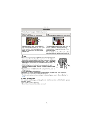 Page 9- 9 -
Before Use
This touch panel is a type that detects pressure.Note
•
If you use a commercially available liquid crystal protection sheet, 
please follow the instructions that accompany the sheet. (Some 
liquid crystal protection sheets may impair visibility or operability.)
•If a commercially available protection sheet is used,  a little extra 
pressure  may be required if you notice that the touch panel is not 
responsive.
•Avoid having the hand holding the camera accidently apply 
pressure to the...
