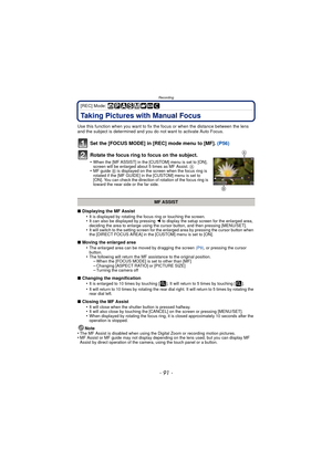 Page 91- 91 -
Recording
[REC] Mode: 
Taking Pictures with Manual Focus
Use this function when you want to fix the focus or when the distance between the lens 
and the subject is determined and you do not want to activate Auto Focus.
Set the [FOCUS MODE] in [REC] mode menu to [MF].  (P56)
Rotate the focus ring to focus on the subject.
•When the [MF ASSIST] in the [CUSTOM] menu is set to [ON], 
screen will be enlarged about 5 times as MF Assist.  A
•MF guide B is displayed on the screen when the focus ring is...