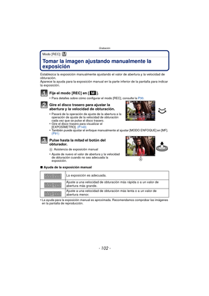 Page 102Grabación
- 102 -
Modo [REC]: ²
Tomar la imagen ajustando manualmente la 
exposición
Establezca la exposición manualmente ajustando el valor de abertura y la velocidad de 
obturación.
Aparece la ayuda para la exposición manual en la parte inferior de la pantalla para indicar 
la exposición.
Fije el modo [REC] en [ ].
•Para detalles sobre cómo configurar el modo [REC], consulte la  P30.
Gire el disco trasero para ajustar la 
abertura y la velocidad de obturación.
•Pasará de la operación de ajuste de la...