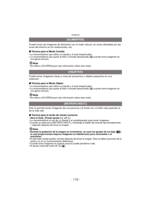 Page 110Grabación
- 110 -
Puede tomar las imágenes de alimentos con el matiz natural, sin verse afectadas por las 
luces del entorno en los restaurantes, etc.
∫ Técnica para el Modo Comida
•
Le recomendamos que utilice un trípode y el auto-temporizador.•Le recomendamos que ajuste el flash a forzado desactivado [ Œ] cuando toma imágenes en 
una gama cercana.
Nota
•Se refiera a [FLORES] para más información sobre este modo.
Puede tomar imágenes claras y vivas de accesorios u objetos pequeños en una 
colección.
∫...