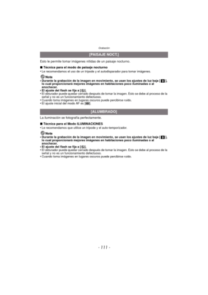 Page 111- 111 -
Grabación
Esto le permite tomar imágenes nítidas de un paisaje nocturno.
∫ Técnica para el modo de paisaje nocturno
•
Le recomendamos el uso de un trípode y el autodisparador para tomar imágenes.
Nota
•Durante la grabación de la imagen en movimiento, se usan los ajustes de luz baja [ ], 
lo cual proporcionará mejores imágenes en habitaciones poco iluminadas o al 
anochecer.
•El ajuste del flash se fija a [ Œ].•El obturador puede quedar cerrado después de tomar la imagen. Esto se debe al proceso...