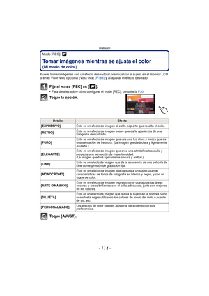 Page 114Grabación
- 114 -
Modo [REC]: 
Tomar imágenes mientras se ajusta el color 
(Mi modo de color)
Puede tomar imágenes con un efecto deseado al previsualizar el sujeto en el monitor LCD 
o en el Visor Vivo opcional (Vista viva)  (P188)  y al ajustar el efecto deseado.
Fije el modo [REC] en [ ].
•Para detalles sobre cómo configurar el modo [REC], consulte la  P30.
Toque la opción.
Toque [AJUST].
DetalleEfecto
[EXPRESIVO] Éste es un efecto de imagen al estilo pop arte que resalta el color.
[RETRO] Éste es un...