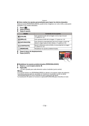 Page 116Grabación
- 116 -
∫Cómo realizar los ajustes personalizados para lograr los efectos deseados
Seleccionando [PERSONALIZADO], puede tomar imágenes con color, brillo y saturación 
ajustados a los niveles deseados.
1Toque [ ].
2Toque [AJUST].3Toque la opción.
4Toque la barra de desplazamiento.5Toque [AJUST].
∫ Restablecer los ajustes predeterminados [PERSONALIZADO]
1Toque [ ] en el paso anterior 3.
2Toque [SI].
•El valor ajustado para cada elemento vuel ve al estándar (punto central).
Nota
•Los ajustes...