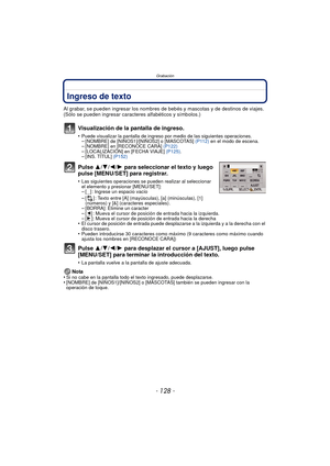 Page 128Grabación
- 128 -
Ingreso de texto
Al grabar, se pueden ingresar los nombres de bebés y mascotas y de destinos de viajes. 
(Sólo se pueden ingresar caracteres alfabéticos y símbolos.)
Visualización de la pantalla de ingreso.
•Puede visualizar la pantalla de ingreso por medio de las siguientes operaciones.–[NOMBRE] de [NIÑOS1]/[NIÑOS2] o [MASCOTAS] (P112) en el modo de escena.–[NOMBRE] en [RECONOCE CARA]  (P122)–[LOCALIZACIÓN] en [FECHA VIAJE]  (P125).–[INS. TÍTUL]  (P152)
Pulse 3/4/2/1 para seleccionar...