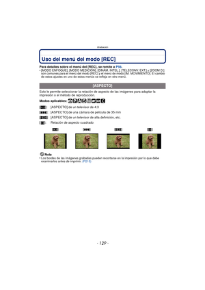 Page 129- 129 -
Grabación
Uso del menú del modo [REC]
Para detalles sobre el menú del [REC], se remite a  P56.
•[MODO ENFOQUE], [MODO MEDICIÓN], [DINÁM. INTEL.], [TELECONV. EXT.] y [ZOOM D.] 
son comunes para el menú del modo [REC] y el  menú de modo [IM. MOVIMIENTO]. El cambio 
de estos ajustes en uno de estos menús se refleja en otro menú.
Esto le permite seleccionar la relación  de aspecto de las imágenes para adaptar la 
impresión o el método de reproducción.
Modos aplicables: 
Nota
•
Los bordes de las...