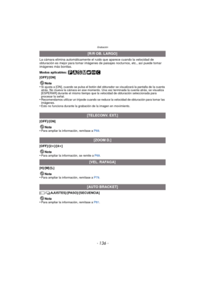 Page 136Grabación
- 136 -
La cámara elimina automáticamente el ruido que aparece cuando la velocidad de 
obturación es mejor para tomar imágenes de paisajes nocturnos, etc., así puede tomar 
imágenes más bonitas.
Modos aplicables: 
[OFF]/[ON]Nota
•
Si ajusta a [ON], cuando se pulsa el botón del obturador se visualizará la pantalla de la cuenta 
atrás. No mueva la cámara en ese momento. Una vez terminada la cuenta atrás, se visualiza 
[ESPERAR] durante el mismo tiempo que la velocidad de obturación seleccionada...