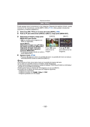 Page 152Reproducción/Edición
- 152 -
Puede agregar texto (comentarios) a las imágenes. Después de registrar el texto, puede 
incluirse en las impresiones usando [IMPR. CAR.]  (P153). (Sólo pueden introducirse 
caracteres y símbolos alfabéticos.)
1Seleccione [INS. TÍTUL] en el menú del modo [REPR.].  (P56)2Pulse 3/4  para seleccionar [UNICO] o [MULT.], luego pulse [MENU/SET].
4Ingrese el texto.  (P128)
•Presione [ ] para volver a la pantalla del menú. (La pantalla del menú se restaura 
automáticamente cuando se...