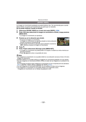 Page 155- 155 -
Reproducción/Edición
La imagen en movimiento grabada se puede dividiren dos. Se recomienda para cuando 
desea dividir una parte que necesita de una parte que no necesita.
No se puede restaurar cuando se dividió.
1Seleccione [DIVIDE VIDEO] en el menú del modo [REPR.]. (P56)2Pulse 2/1  para seleccionar la imagen en movimiento a dividir y luego presione 
[MENU/SET].
•
La imagen en movimiento se reproduce.
4Pulse  4.5Pulse  2 para seleccionar [SI] luego pulse [MENU/SET].
•La imagen en movimiento se...