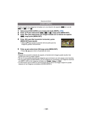 Page 158Reproducción/Edición
- 158 -
Puede convertir las imágenes tomadas con una relación de aspecto [W] en una de 
[ Y ] en [ X] o en [ ].
1Seleccione [CONV.ASPEC.] en el menú del modo [REPR.].  (P56)2Pulse 3/4  para seleccionar [ Y], [X ] o [ ], luego pulse [MENU/SET].3Pulse  2/1  para seleccionar una imagen tomada con la relación de aspecto 
[W ], luego pulse [MENU/SET].
5Pulse  3 para seleccionar [SI] luego pulse [MENU/SET].
•Pulse [ ] para volver a la pantalla de menú.
Nota
•Después de convertir la...