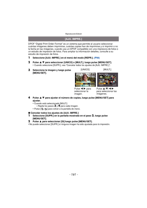 Page 161- 161 -
Reproducción/Edición
DPOF “Digital Print Order Format” es un sistema que permite al usuario seleccionar 
cuántas imágenes deben imprimirse, cuántas copias han de imprimirse y si imprimir o no 
la fecha en las imágenes, cuando usa un DPOF compatible con una impresora de fotos o 
un estudio de impresión de fotos. Para ampliar la información detalles, consulte a su 
estudio de impresión de fotos.
1Seleccione [AJU. IMPRE.] en el menú del modo [REPR.].  (P56)
4Pulse 3/4  para ajustar el número de...