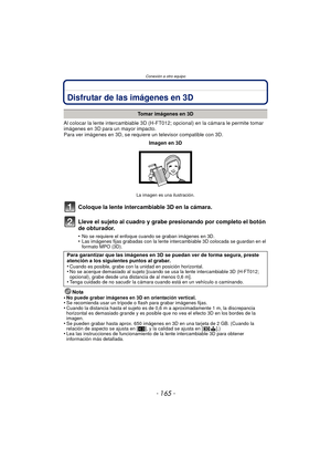 Page 165- 165 -
Conexión a otro equipo
Conexión a otro equipoDisfrutar de las imágenes en 3D
Al colocar la lente intercambiable 3D (H-FT012; opcional) en la cámara le permite tomar 
imágenes en 3D para un mayor impacto.
Para ver imágenes en 3D, se requiere un televisor compatible con 3D.
Coloque la lente intercambiable 3D en la cámara.
Lleve el sujeto al cuadro y grabe presionando por completo el botón 
de obturador.
•No se requiere el enfoque cuando se graban imágenes en 3D.•Las imágenes fijas grabadas con la...