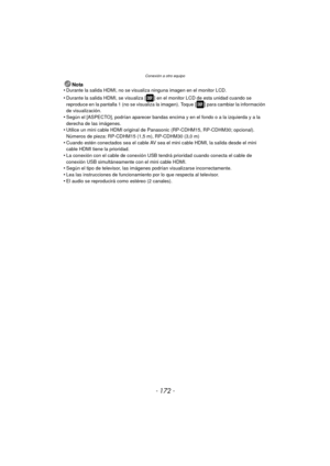 Page 172Conexión a otro equipo
- 172 -
Nota
•Durante la salida HDMI, no se visualiza ninguna imagen en el monitor LCD.
•Durante la salida HDMI, se visualiza [ ] en el monitor LCD de esta unidad cuando se 
reproduce en la pantalla 1 (no se visualiza la imagen). Toque [ ] para cambiar la información 
de visualización.
•Según el [ASPECTO], podrían aparecer bandas encima y en el fondo o a la izquierda y a la 
derecha de las imágenes.
•Utilice un mini cable HDMI  original de Panasonic (RP-CDHM15, RP-CDHM30;...