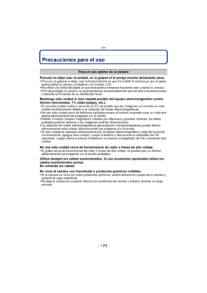 Page 195- 195 -
Otro
Precauciones para el uso
Procure no dejar caer la unidad, no la golpee ni le ponga encima demasiado peso.
•Procure no golpear ni dejar caer la bolsa/estuche en que ha metido la cámara ya que el golpe 
podría dañar la cámara, el objetivo o el monitor LCD.
•No utilice una bolsa de papel ya que ésta podría  romperse haciendo caer y dañar la cámara.•A fin de proteger la cámara, le recomendamos encarecidamente que compre una buena bolsa 
o estuche en la tienda de su distribuidor local.
Mantenga...