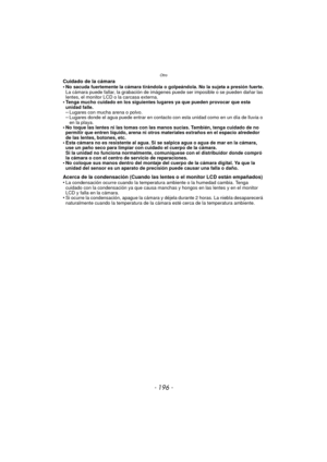 Page 196Otro
- 196 -
Cuidado de la cámara
•No sacuda fuertemente la cámara tirándola o golpeándola. No la sujeta a presión fuerte.
La cámara puede fallar, la grabación de imágenes puede ser imposible o se pueden dañar las 
lentes, el monitor LCD o la carcasa externa.
•Tenga mucho cuidado en los siguientes lugares ya que pueden provocar que esta 
unidad falle.
–Lugares con mucha arena o polvo.–Lugares donde el agua puede entrar en contacto con esta unidad como en un día de lluvia o 
en la playa.
•No toque las...