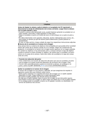 Page 197- 197 -
Otro
Antes de limpiar la cámara, quite la batería o el acoplador de CC (opcional), o 
desconecte la clavija de alimentación de la toma corriente. Luego frote la cámara 
con un paño blando y seco.
• Cuando la cámara está demasiado sucia, puede limpiarse quitando la suciedad con un trapo mojado y escurrido y luego pasando un trapo seco.
•
Saque la suciedad y el polvo en el anillo del zoom y el del enfoque con un paño sin polvo y 
seco.
• No utilice disolventes como gasolina, diluyente, alcohol,...