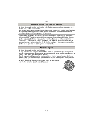 Page 198Otro
- 198 -
•No ejerza demasiada presión en el monitor LCD. Podrían aparecer colores desiguales en el 
monitor LCD y podría funcionar mal.
•Si la cámara se enfría cuando la enciende, al principio la imagen en el monitor LCD/Visor Vivo 
opcional será un poco más oscura que lo normal. Sin embargo, la imagen volverá al brillo 
normal cuando aumente la temperatura de la cámara.
•No ejerza demasiada presión en el objetivo.•No deje la cámara con el objetivo mirando hacia el sol, ya que los rayos que emite...