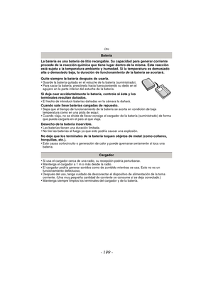 Page 199- 199 -
Otro
La batería es una batería de litio recargable. Su capacidad para generar corriente 
procede de la reacción química que tiene lugar dentro de la misma. Esta reacción 
está sujeta a la temperatura ambiente y humedad. Si la temperatura es demasiado 
alta o demasiado baja, la duración de funcionamiento de la batería se acortará.
Quite siempre la batería después de usarla.
•
Guarde la batería quitada en el estuche de la batería (suministrado).•Para sacar la batería, presiónela hacia fuera...