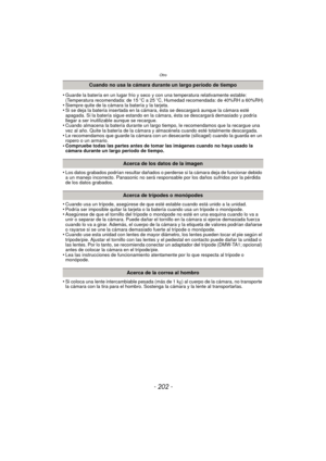 Page 202Otro
- 202 -
•Guarde la batería en un lugar frío y seco y con una temperatura relativamente estable: 
(Temperatura recomendada: de 15oC a 25 oC, Humedad recomendada: de 40%RH a 60%RH)
•Siempre quite de la cámara la batería y la tarjeta.•Si se deja la batería insertada en la cámara, ésta se descargará aunque la cámara esté 
apagada. Si la batería sigue estando en la cámara, ésta se descargará demasiado y podría 
llegar a ser inutilizable aunque se recargue.
•Cuando almacena la batería durante un largo ti...