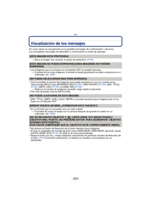 Page 203- 203 -
Otro
Visualización de los mensajes
En unos casos se visualizarán en la pantalla mensajes de confirmación o de error.
Los principales mensajes se describen a continuación a modo de ejemplo.
[ESTA IMAGEN ESTA PROTEGIDA]
>Borre la imagen tras cancelar el ajuste de protección.  (P163)
[ESTA IMAGEN NO PUEDE BORRARSE]/[UNAS IMAGENES NO PUEDEN 
BORRARSE]
•
Las imágenes que no se basan en el estándar DCF no pueden borrarse.
> Si quiere borrar unas imágenes, formatee la tarjeta guardando las datos...