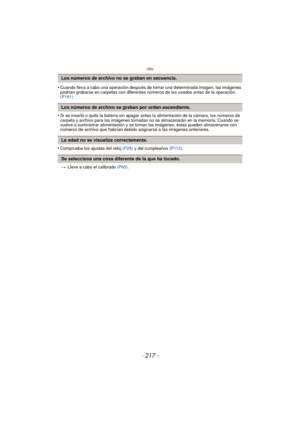 Page 217- 217 -
Otro
•Cuando lleva a cabo una operación después de tomar una determinada imagen, las imágenes 
podrían grabarse en carpetas con diferentes números de los usados antes de la operación. 
(P181)
•Si se insertó o quitó la batería sin apagar antes la alimentación de la cámara, los números de 
carpeta y archivo para las imágenes tomadas no se almacenarán en la memoria. Cuando se 
vuelve a suministrar alimentación y se toman las imágenes, éstas pueden almacenarse con 
números de archivo que habrían...