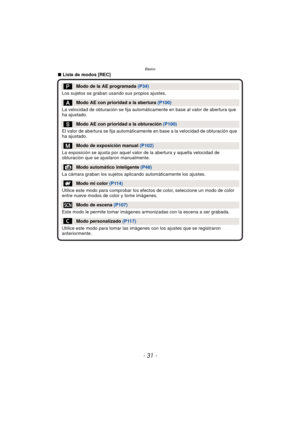 Page 31- 31 -
Básico
∫Lista de modos [REC]
Modo de la AE programada  (P34)
Los sujetos se graban usando sus propios ajustes.
Modo AE con prioridad a la abertura  (P100)
La velocidad de obturación se fija automáticamente en base al valor de abertura que 
ha ajustado.
Modo AE con prioridad a la obturación  (P100)
El valor de abertura se fija automáticamente en base a la velocidad de obturación que 
ha ajustado.
Modo de exposición manual  (P102)
La exposición se ajusta por aquel valor de la abertura y aquella...