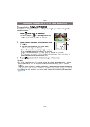 Page 37- 37 -
Básico
Modos aplicables:  
Con sólo tocar el sujeto a enfocar, se enfocará en el sujeto y se tomará la imagen de 
forma automática.
1Toque [ ] en el modo de grabación.
•
El icono cambiará a [ ], y se puede localizar una 
imagen con la función de toque del obturador.
2Toque el sujeto que desea enfocar y luego tome 
la imagen.
AIndicación aproximada del área que se puede 
enfocar con el Toque del obturador
•El área AF con la misma función que [ Ø] en el modo 
AF se visualiza en la posición que toca...