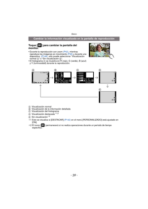 Page 39- 39 -
Básico
Toque [ ] para cambiar la pantalla del 
monitor.
•Durante la reproducción con zoom (P42), mientras 
reproduce las imágenes en movimiento  (P46) y durante una 
diapositiva   (P149), sólo puede seleccionar “Visualización 
normal  A” o “Sin visualización  E”.
•El histograma C se muestra en R (rojo), G (verde), B (azul) 
y Y (luminosidad) durante la reproducción.
A Visualización normal
B Visualización de la información detallada
C Visualización del histograma
D Visualización destacada
¢1,2
E...