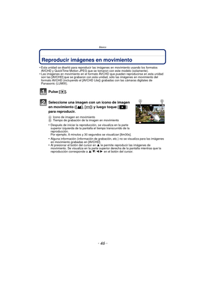 Page 46Básico
- 46 -
Reproducir imágenes en movimiento
•Esta unidad se diseñó para reproducir las imágenes en movimiento usando los formatos 
AVCHD y QuickTime Motion JPEG que se tomaron con este modelo (solamente).
•Las imágenes en movimiento en el formato AVCHD que pueden reproducirse en esta unidad 
son las [AVCHD] que se grabaron con esta unidad, sólo las imágenes en movimiento del 
formato AVCHD (incluyendo el [AVCHD Lite]) grabadas con las cámaras digitales de 
Panasonic (LUMIX).
Pulse [(].
Seleccione una...