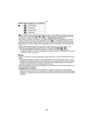 Page 49- 49 -
Básico
Cuando graba imágenes en movimiento
•
[¦ ] se ajusta si ninguna de las escenas es aplicable y están fijados los ajustes estándares.•Cuando esté seleccionado [ ], [ ] o [ ], la cámara detecta automáticamente la cara de 
una persona y ajusta el enfoque y la exposición.  (Detección de la cara) (P86)
•Si se utiliza un trípode, por ejemplo, y la cámara considera que las  sacudidas son mínimas 
cuando el modo de escena ha sido identificado como [ ], la velocidad de obturación será 
más lenta de...