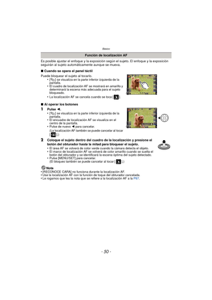 Page 50Básico
- 50 -
Es posible ajustar el enfoque y la exposición según el sujeto. El enfoque y la exposición 
seguirán al sujeto automáticamente aunque se mueva.
∫Cuando se opera el panel táctil
Puede bloquear el sujeto al tocarlo. •
[ ] se visualiza en la parte inferior izquierda de la 
pantalla.
•El cuadro de localización AF se mostrará en amarillo y 
determinará la escena más adecuada para el sujeto 
bloqueado.
•La localización AF se cancela cuando se toca [ ].
∫Al operar los botones
1Pulse  2.
•[ ] se...