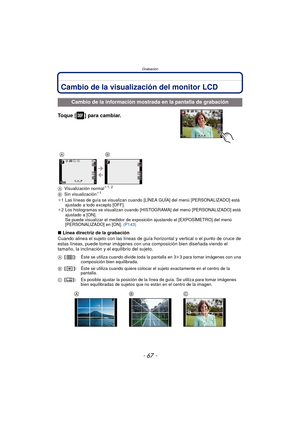 Page 67- 67 -
Grabación
GrabaciónCambio de la visualización del monitor LCD
Toque [ ] para cambiar.
AVisualización normal¢1, 2
B Sin visualización¢1
¢1 Las líneas de guía se visualizan cuando [LÍNEA GUÍA] del menú [PERSONALIZADO] está 
ajustado a todo excepto [OFF].
¢ 2 Los histogramas se visualizan cuando [HIS TOGRAMA] del menú [PERSONALIZADO] está 
ajustado a [ON].
Se puede visualizar el medidor de exposi ción ajustando el [EXPOSÍMETRO] del menú 
[PERSONALIZADO] en [ON].  (P143)
∫Línea directriz de la...