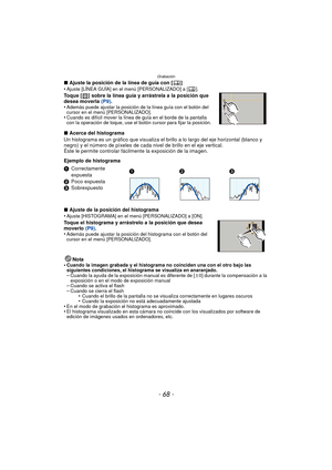 Page 68Grabación
- 68 -
∫Ajuste la posición de la línea de guía con [ ]
•Ajuste [LÍNEA GUÍA] en el menú [PERSONALIZADO] a [ ].
Toque [ ] sobre la línea guía y arrástrela a la posición que 
desea moverla  (P9).
•
Además puede ajustar la posición de la línea guía con el botón del 
cursor en el menú [PERSONALIZADO].
•Cuando es difícil mover la línea de guía en el borde de la pantalla 
con la operación de toque, use el botón cursor para fijar la posición.
∫ Acerca del histograma
Un histograma es un gráfico que...